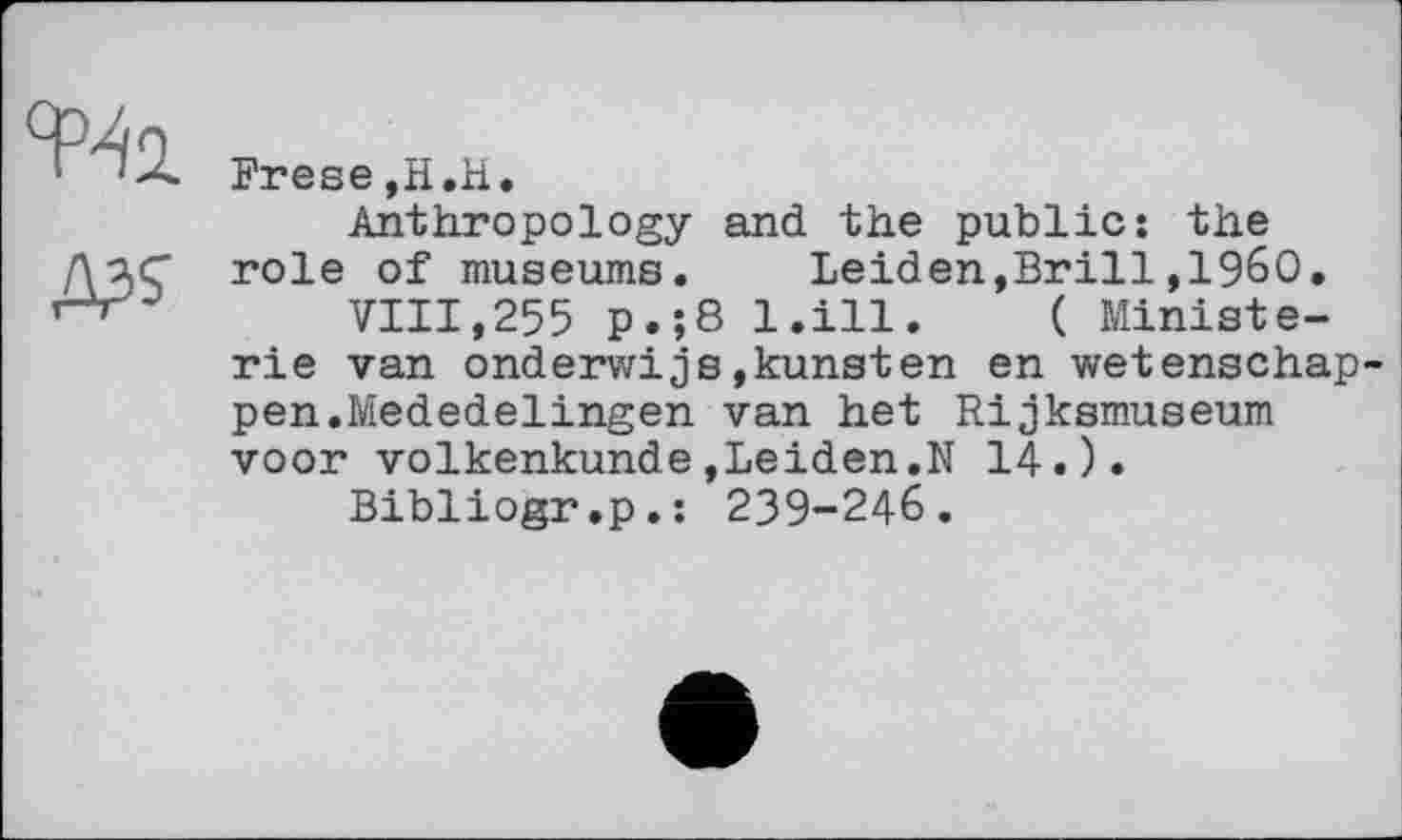 ﻿Frese,H.H.
Anthropology and the public: the role of museums. Leiden,Brill,1960.
VIII,255 p.;8 l.ill. ( Ministe-rie van onderwijs,kunsten en wetenschap-pen.Mededelingen van het Rijksmuseum voor volkenkunde»Leiden.N 14.).
Bibliogr.p.: 239-246.